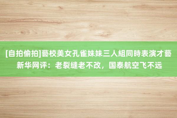 [自拍偷拍]藝校美女孔雀妹妹三人組同時表演才藝 新华网评：老裂缝老不改，国泰航空飞不远