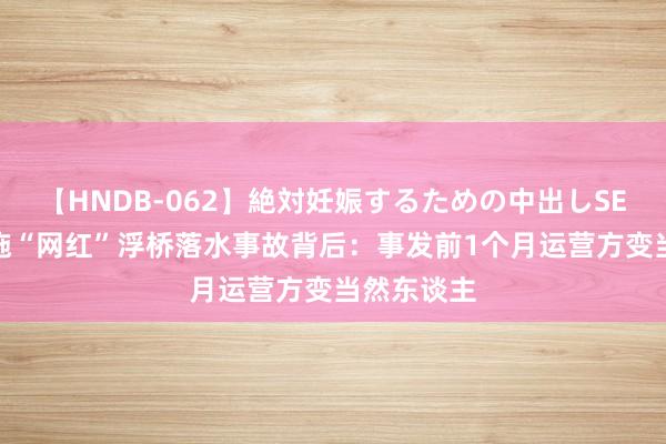 【HNDB-062】絶対妊娠するための中出しSEX！！ 恩施“网红”浮桥落水事故背后：事发前1个月运营方变当然东谈主
