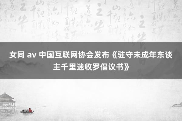 女同 av 中国互联网协会发布《驻守未成年东谈主千里迷收罗倡议书》