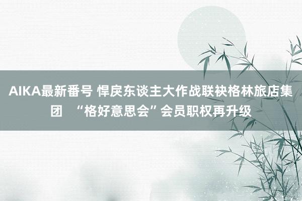 AIKA最新番号 悍戾东谈主大作战联袂格林旅店集团   “格好意思会”会员职权再升级