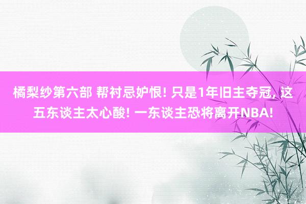 橘梨纱第六部 帮衬忌妒恨! 只是1年旧主夺冠， 这五东谈主太心酸! 一东谈主恐将离开NBA!
