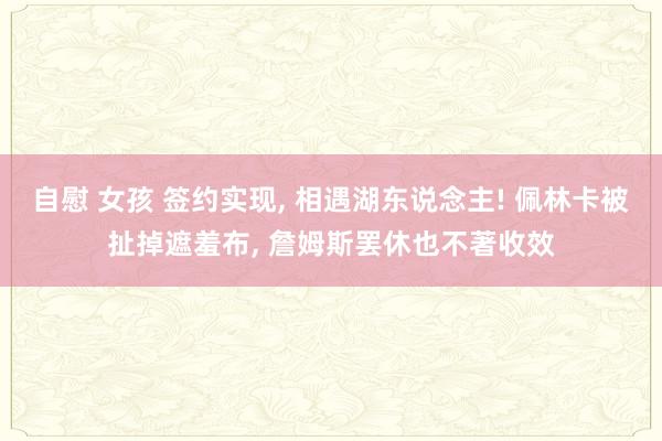 自慰 女孩 签约实现， 相遇湖东说念主! 佩林卡被扯掉遮羞布， 詹姆斯罢休也不著收效