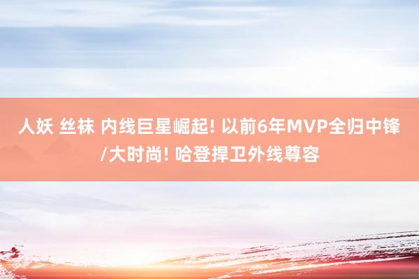 人妖 丝袜 内线巨星崛起! 以前6年MVP全归中锋/大时尚! 哈登捍卫外线尊容