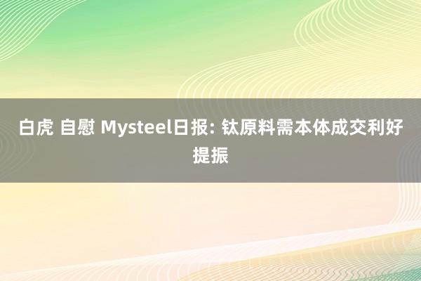 白虎 自慰 Mysteel日报: 钛原料需本体成交利好提振