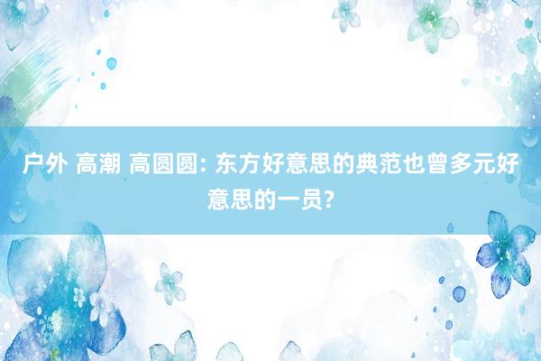 户外 高潮 高圆圆: 东方好意思的典范也曾多元好意思的一员?