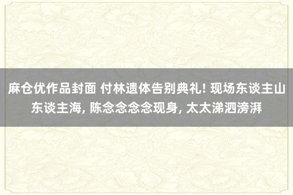 麻仓优作品封面 付林遗体告别典礼! 现场东谈主山东谈主海， 陈念念念念现身， 太太涕泗滂湃