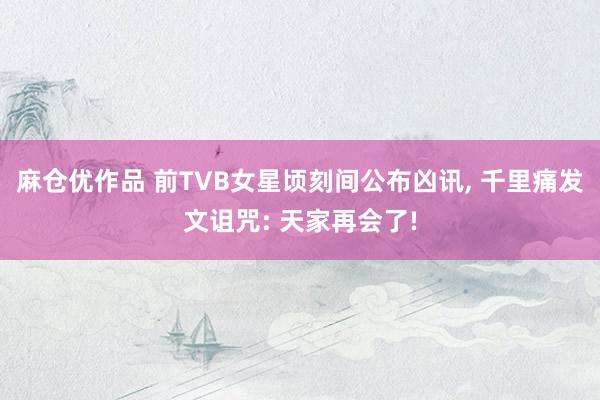 麻仓优作品 前TVB女星顷刻间公布凶讯， 千里痛发文诅咒: 天家再会了!