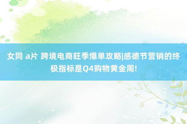 女同 a片 跨境电商旺季爆单攻略|感德节营销的终极指标是Q4购物黄金周!