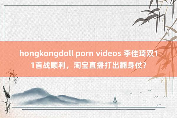 hongkongdoll porn videos 李佳琦双11首战顺利，淘宝直播打出翻身仗？