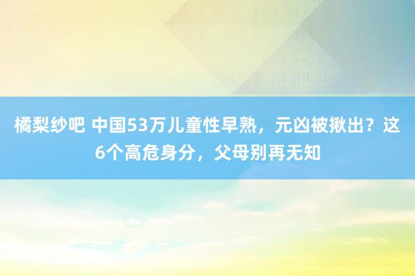 橘梨纱吧 中国53万儿童性早熟，元凶被揪出？这6个高危身分，父母别再无知