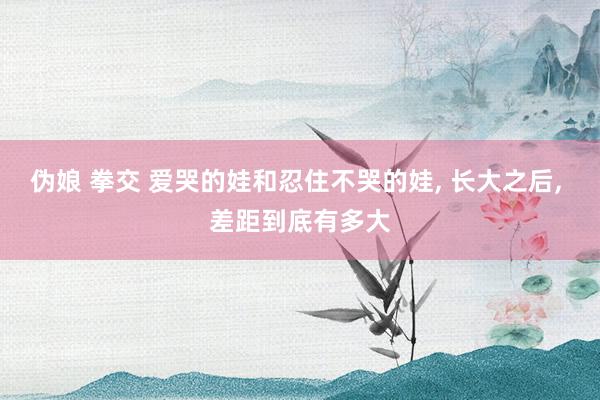 伪娘 拳交 爱哭的娃和忍住不哭的娃， 长大之后， 差距到底有多大