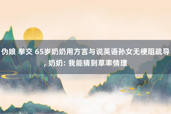 伪娘 拳交 65岁奶奶用方言与说英语孙女无梗阻疏导， 奶奶: 我能猜到草率情理