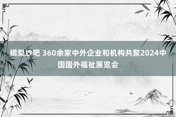 橘梨纱吧 360余家中外企业和机构共聚2024中国国外福祉展览会