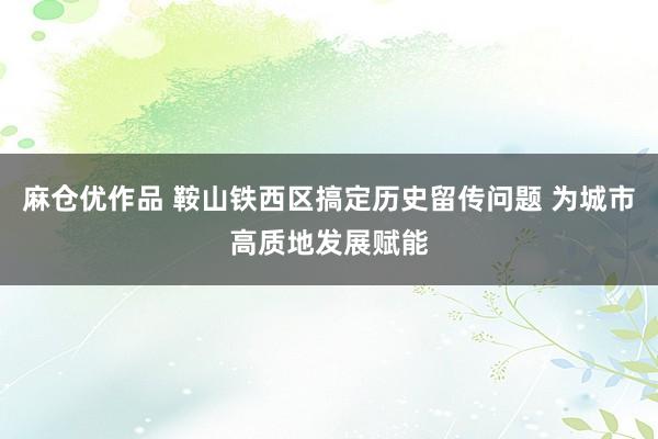 麻仓优作品 鞍山铁西区搞定历史留传问题 为城市高质地发展赋能