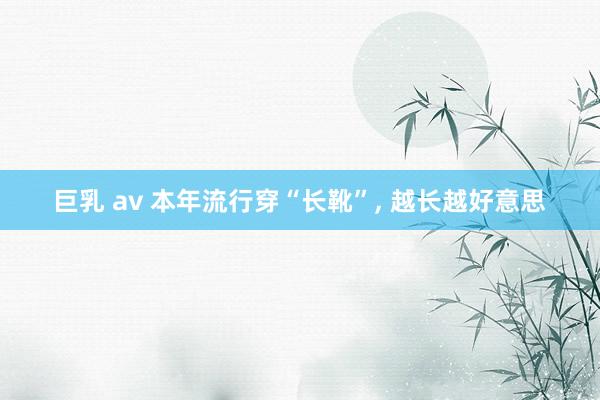 巨乳 av 本年流行穿“长靴”， 越长越好意思