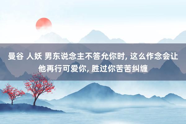 曼谷 人妖 男东说念主不答允你时， 这么作念会让他再行可爱你， 胜过你苦苦纠缠