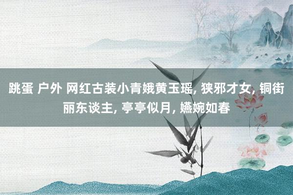 跳蛋 户外 网红古装小青娥黄玉瑶， 狭邪才女， 铜街丽东谈主， 亭亭似月， 嬿婉如春