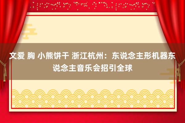 文爱 胸 小熊饼干 浙江杭州：东说念主形机器东说念主音乐会招引全球