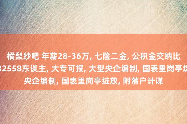 橘梨纱吧 年薪28-36万， 七险二金， 公积金交纳比例24%， 校社招32558东谈主， 大专可报， 大型央企编制， 国表里岗亭绽放， 附落户计谋