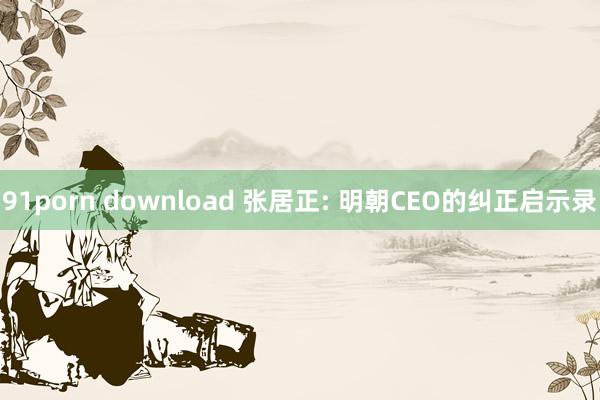 91porn download 张居正: 明朝CEO的纠正启示录