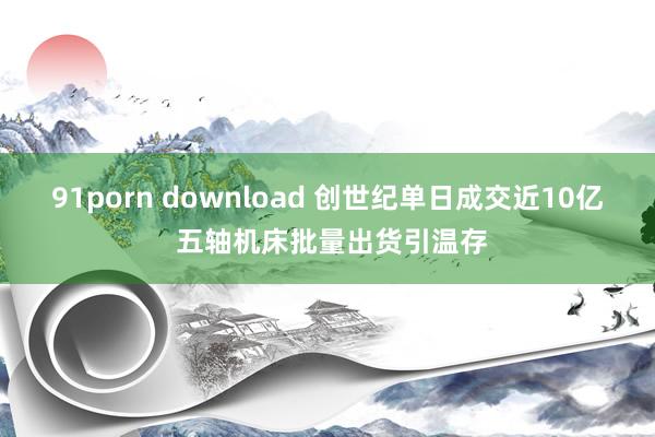 91porn download 创世纪单日成交近10亿 五轴机床批量出货引温存