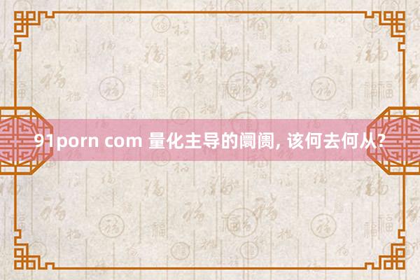 91porn com 量化主导的阛阓， 该何去何从?