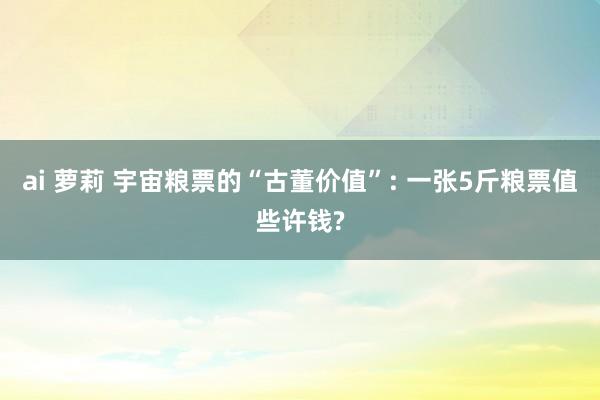 ai 萝莉 宇宙粮票的“古董价值”: 一张5斤粮票值些许钱?