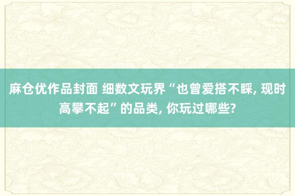 麻仓优作品封面 细数文玩界“也曾爱搭不睬， 现时高攀不起”的品类， 你玩过哪些?