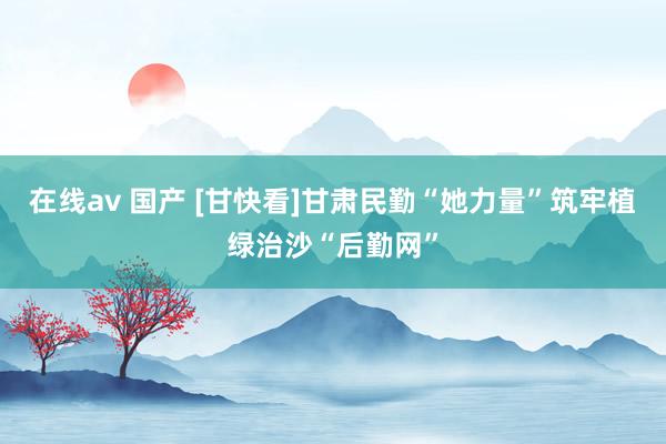 在线av 国产 [甘快看]甘肃民勤“她力量”筑牢植绿治沙“后