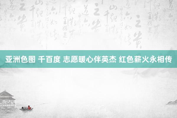 亚洲色图 千百度 志愿暖心伴英杰 红色薪火永相传