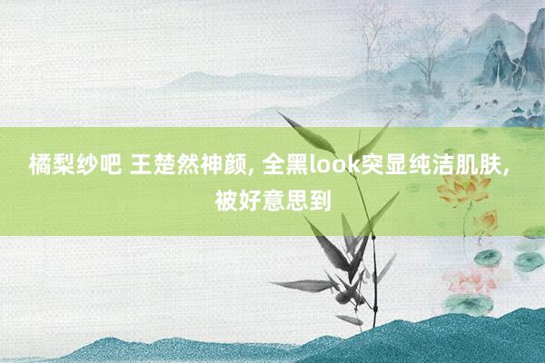 橘梨纱吧 王楚然神颜, 全黑look突显纯洁肌肤, 被好意思
