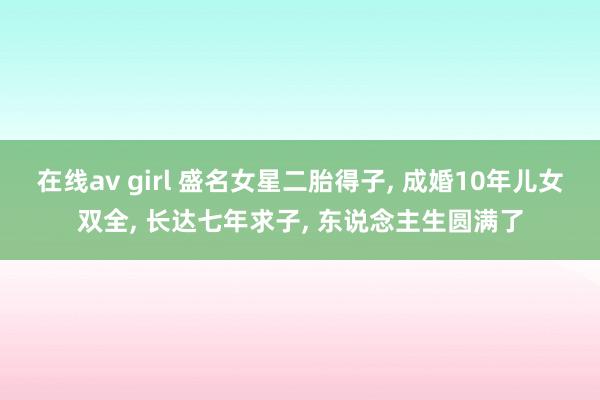 在线av girl 盛名女星二胎得子, 成婚10年儿女双全,