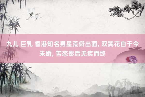 九儿 巨乳 香港知名男星荒僻出面, 双鬓花白于今未婚, 苦恋