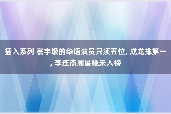 插入系列 寰宇级的华语演员只须五位, 成龙排第一, 李连杰周