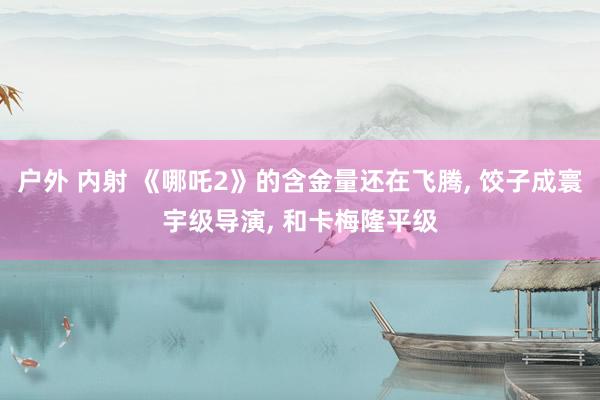 户外 内射 《哪吒2》的含金量还在飞腾, 饺子成寰宇级导演,
